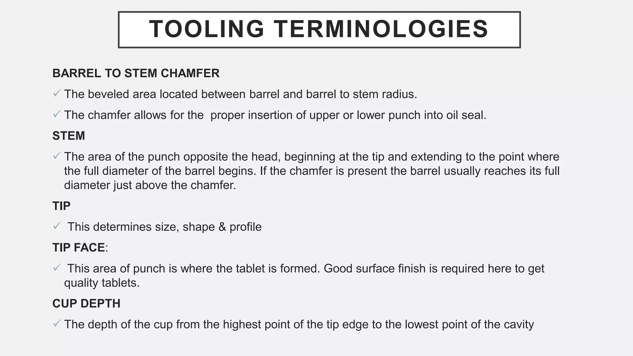 TOOLING TERMINOLOGIES
BARREL TO STEM CHAMFER
 The beveled area located between barrel and barrel to stem radius.
 The chamfer allows for the proper insertion of upper or lower punch into oil seal.
STEM
 The area of the punch opposite the head, beginning at the tip and extending to the point where
the full diameter of the barrel begins. If the chamfer is present the barrel usually reaches its full
diameter just above the chamfer.
TIP
 This determines size, shape & profile
TIP FACE:
 This area of punch is where the tablet is formed. Good surface finish is required here to get
quality tablets.
CUP DEPTH
 The depth of the cup from the highest point of the tip edge to the lowest point of the cavity
 
