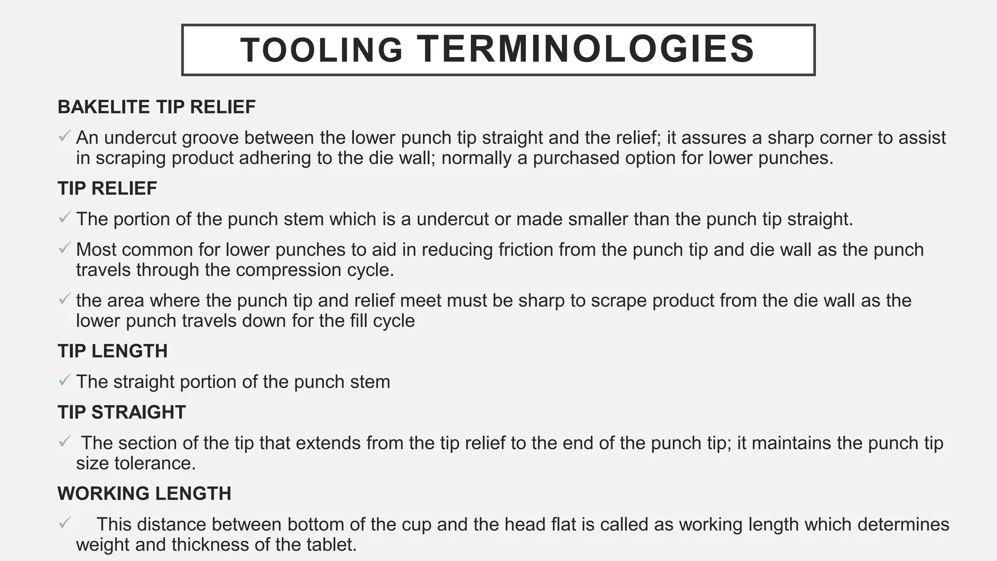 TOOLING TERMINOLOGIES
BAKELITE TIP RELIEF
 An undercut groove between the lower punch tip straight and the relief; it assures a sharp corner to assist
in scraping product adhering to the die wall; normally a purchased option for lower punches.
TIP RELIEF
 The portion of the punch stem which is a undercut or made smaller than the punch tip straight.
 Most common for lower punches to aid in reducing friction from the punch tip and die wall as the punch
travels through the compression cycle.
 the area where the punch tip and relief meet must be sharp to scrape product from the die wall as the
lower punch travels down for the fill cycle
TIP LENGTH
 The straight portion of the punch stem
TIP STRAIGHT
 The section of the tip that extends from the tip relief to the end of the punch tip; it maintains the punch tip
size tolerance.
WORKING LENGTH
 This distance between bottom of the cup and the head flat is called as working length which determines
weight and thickness of the tablet.
 