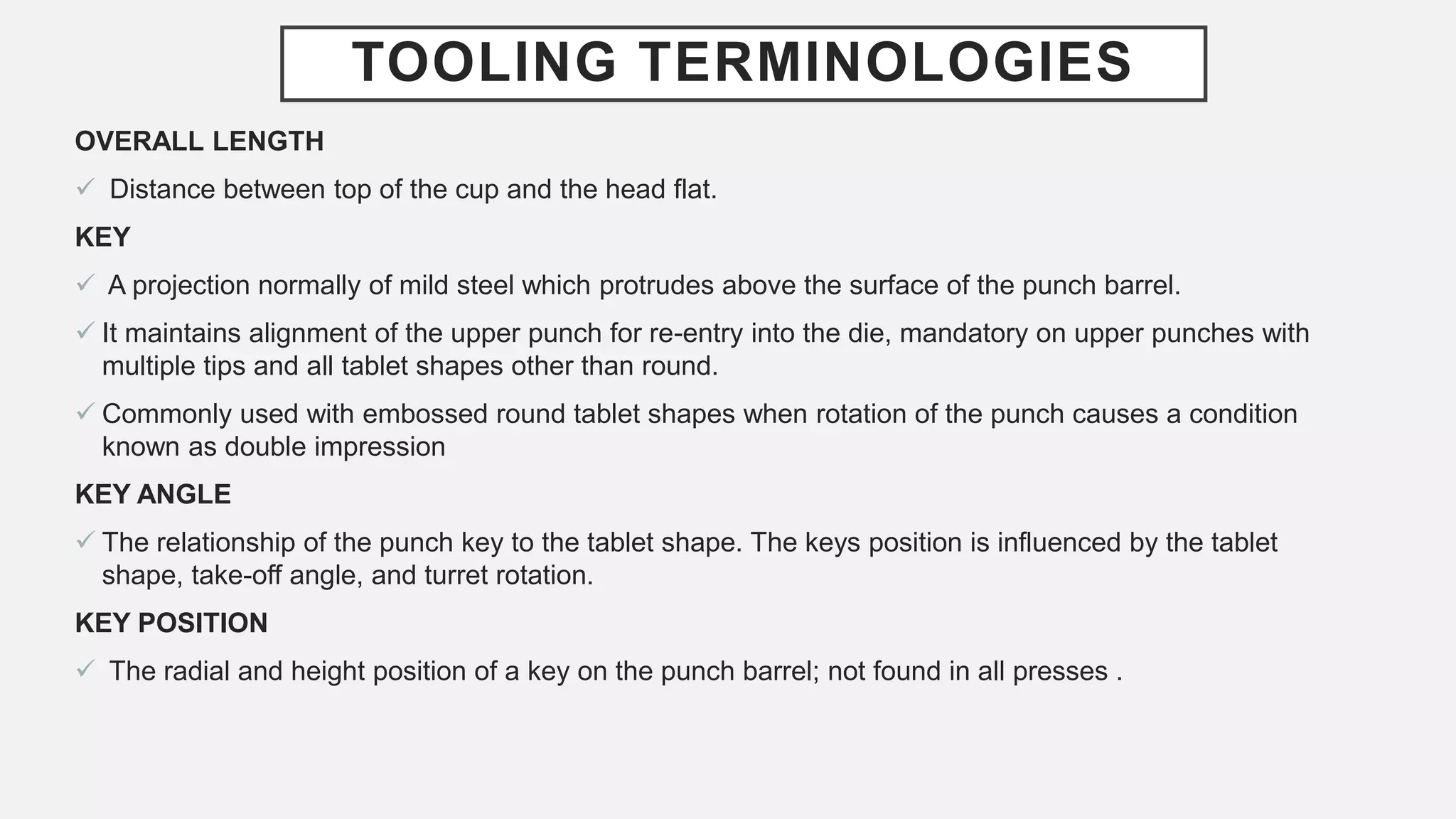 TOOLING TERMINOLOGIES
OVERALL LENGTH
 Distance between top of the cup and the head flat.
KEY
 A projection normally of mild steel which protrudes above the surface of the punch barrel.
 It maintains alignment of the upper punch for re-entry into the die, mandatory on upper punches with
multiple tips and all tablet shapes other than round.
 Commonly used with embossed round tablet shapes when rotation of the punch causes a condition
known as double impression
KEY ANGLE
 The relationship of the punch key to the tablet shape. The keys position is influenced by the tablet
shape, take-off angle, and turret rotation.
KEY POSITION
 The radial and height position of a key on the punch barrel; not found in all presses .
 