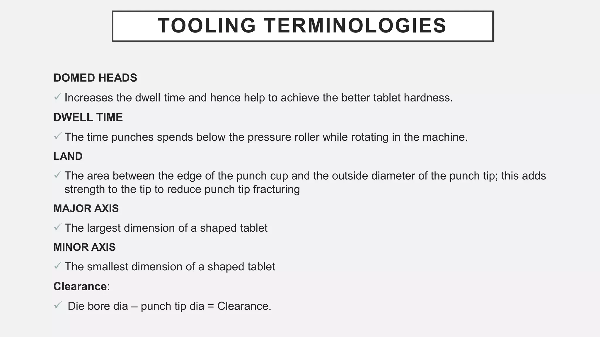 TOOLING TERMINOLOGIES
DOMED HEADS
 Increases the dwell time and hence help to achieve the better tablet hardness.
DWELL TIME
 The time punches spends below the pressure roller while rotating in the machine.
LAND
 The area between the edge of the punch cup and the outside diameter of the punch tip; this adds
strength to the tip to reduce punch tip fracturing
MAJOR AXIS
 The largest dimension of a shaped tablet
MINOR AXIS
 The smallest dimension of a shaped tablet
Clearance:
 Die bore dia – punch tip dia = Clearance.
 
