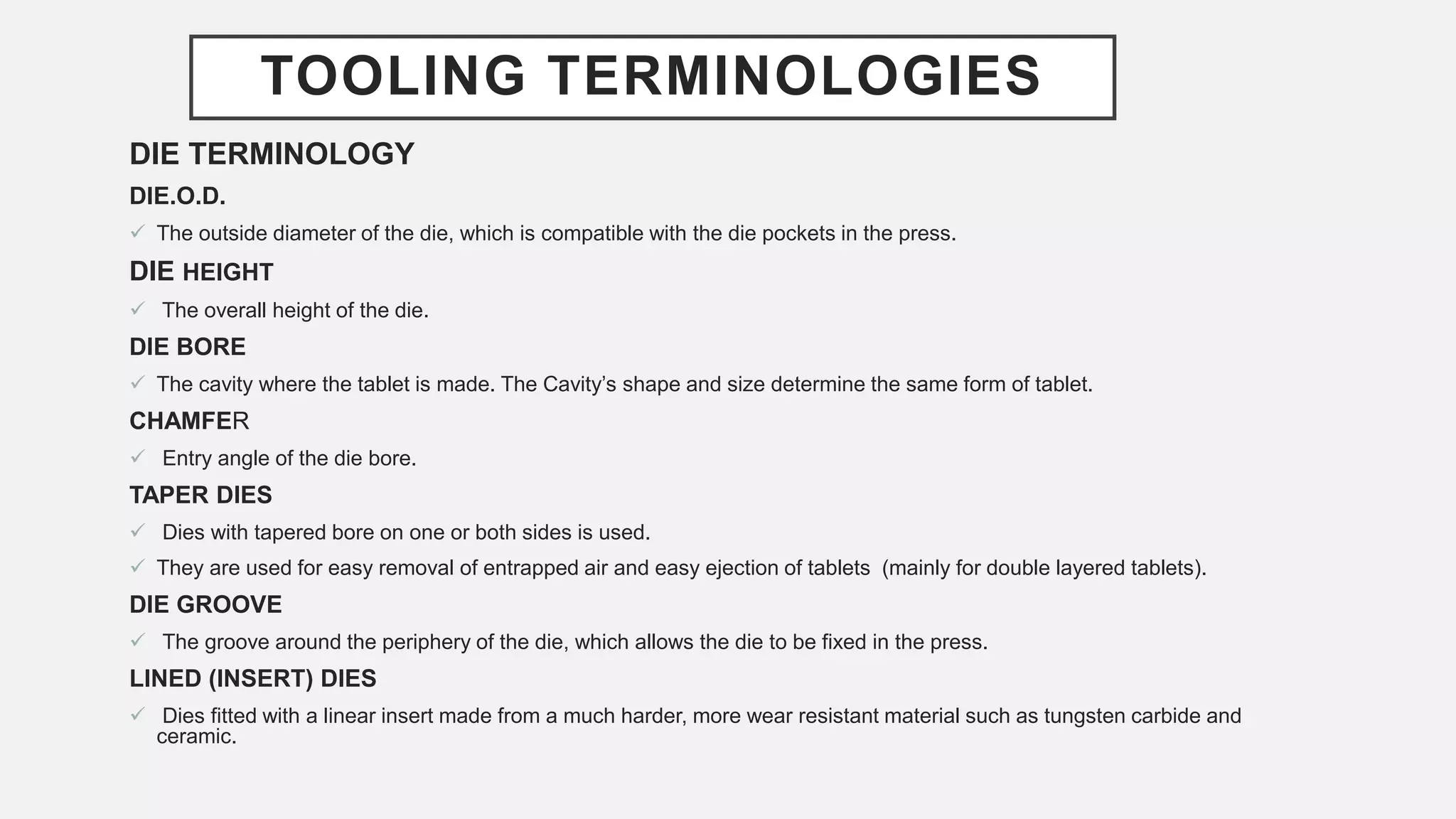 TOOLING TERMINOLOGIES
DIE TERMINOLOGY
DIE.O.D.
 The outside diameter of the die, which is compatible with the die pockets in the press.
DIE HEIGHT
 The overall height of the die.
DIE BORE
 The cavity where the tablet is made. The Cavity’s shape and size determine the same form of tablet.
CHAMFER
 Entry angle of the die bore.
TAPER DIES
 Dies with tapered bore on one or both sides is used.
 They are used for easy removal of entrapped air and easy ejection of tablets (mainly for double layered tablets).
DIE GROOVE
 The groove around the periphery of the die, which allows the die to be fixed in the press.
LINED (INSERT) DIES
 Dies fitted with a linear insert made from a much harder, more wear resistant material such as tungsten carbide and
ceramic.
 