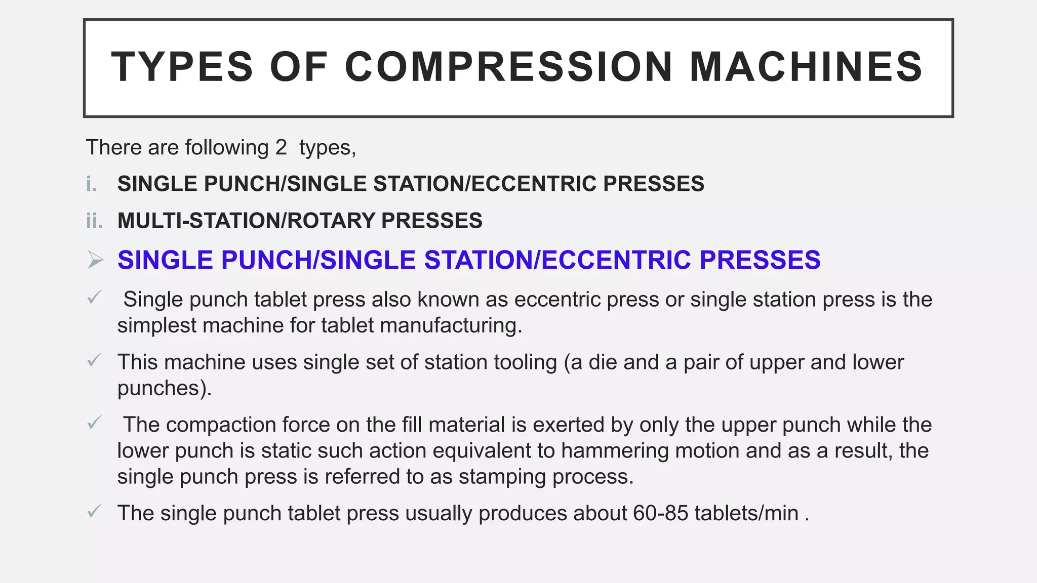 TYPES OF COMPRESSION MACHINES
There are following 2 types,
i. SINGLE PUNCH/SINGLE STATION/ECCENTRIC PRESSES
ii. MULTI-STATION/ROTARY PRESSES
 SINGLE PUNCH/SINGLE STATION/ECCENTRIC PRESSES
 Single punch tablet press also known as eccentric press or single station press is the
simplest machine for tablet manufacturing.
 This machine uses single set of station tooling (a die and a pair of upper and lower
punches).
 The compaction force on the fill material is exerted by only the upper punch while the
lower punch is static such action equivalent to hammering motion and as a result, the
single punch press is referred to as stamping process.
 The single punch tablet press usually produces about 60-85 tablets/min .
 