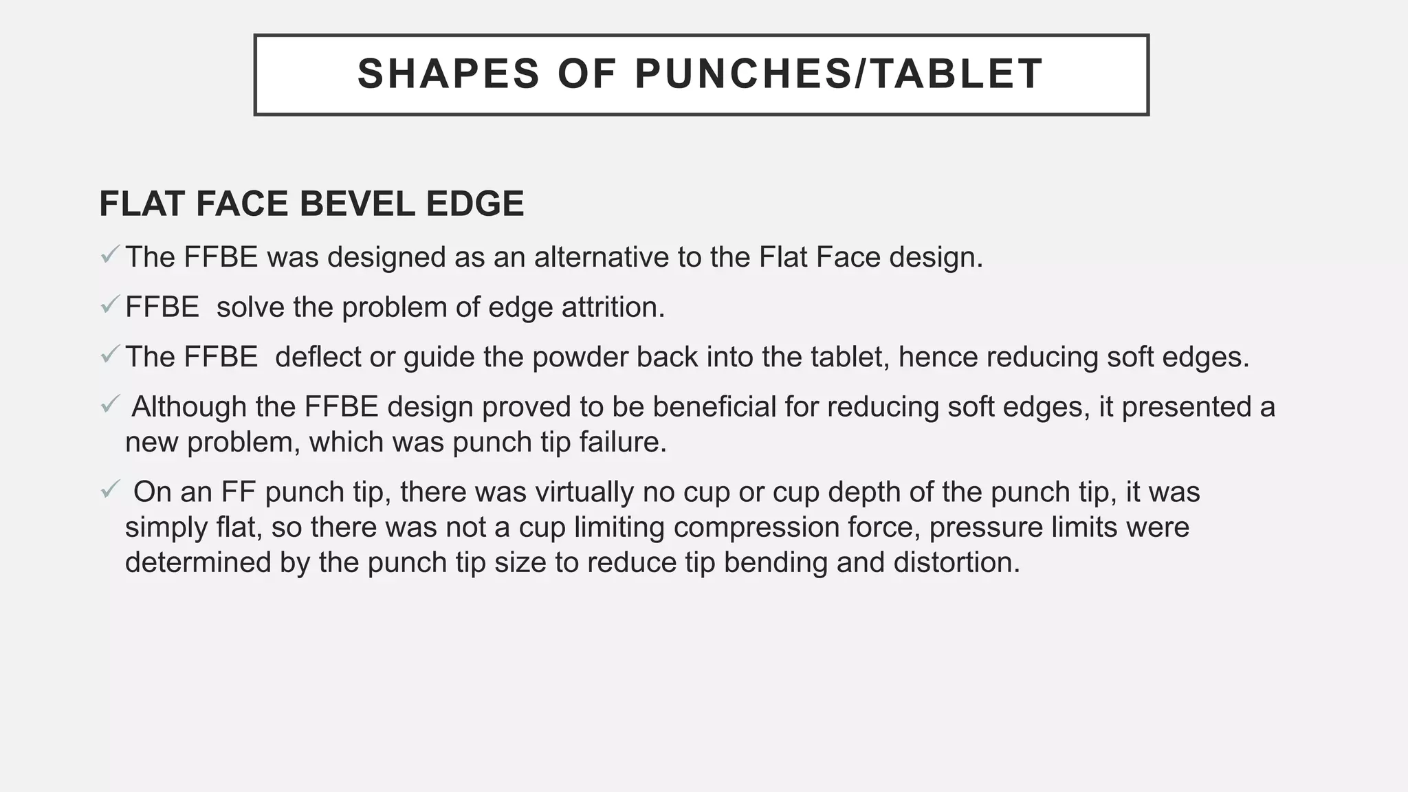 SHAPES OF PUNCHES/TABLET
FLAT FACE BEVEL EDGE
The FFBE was designed as an alternative to the Flat Face design.
FFBE solve the problem of edge attrition.
The FFBE deflect or guide the powder back into the tablet, hence reducing soft edges.
 Although the FFBE design proved to be beneficial for reducing soft edges, it presented a
new problem, which was punch tip failure.
 On an FF punch tip, there was virtually no cup or cup depth of the punch tip, it was
simply flat, so there was not a cup limiting compression force, pressure limits were
determined by the punch tip size to reduce tip bending and distortion.
 