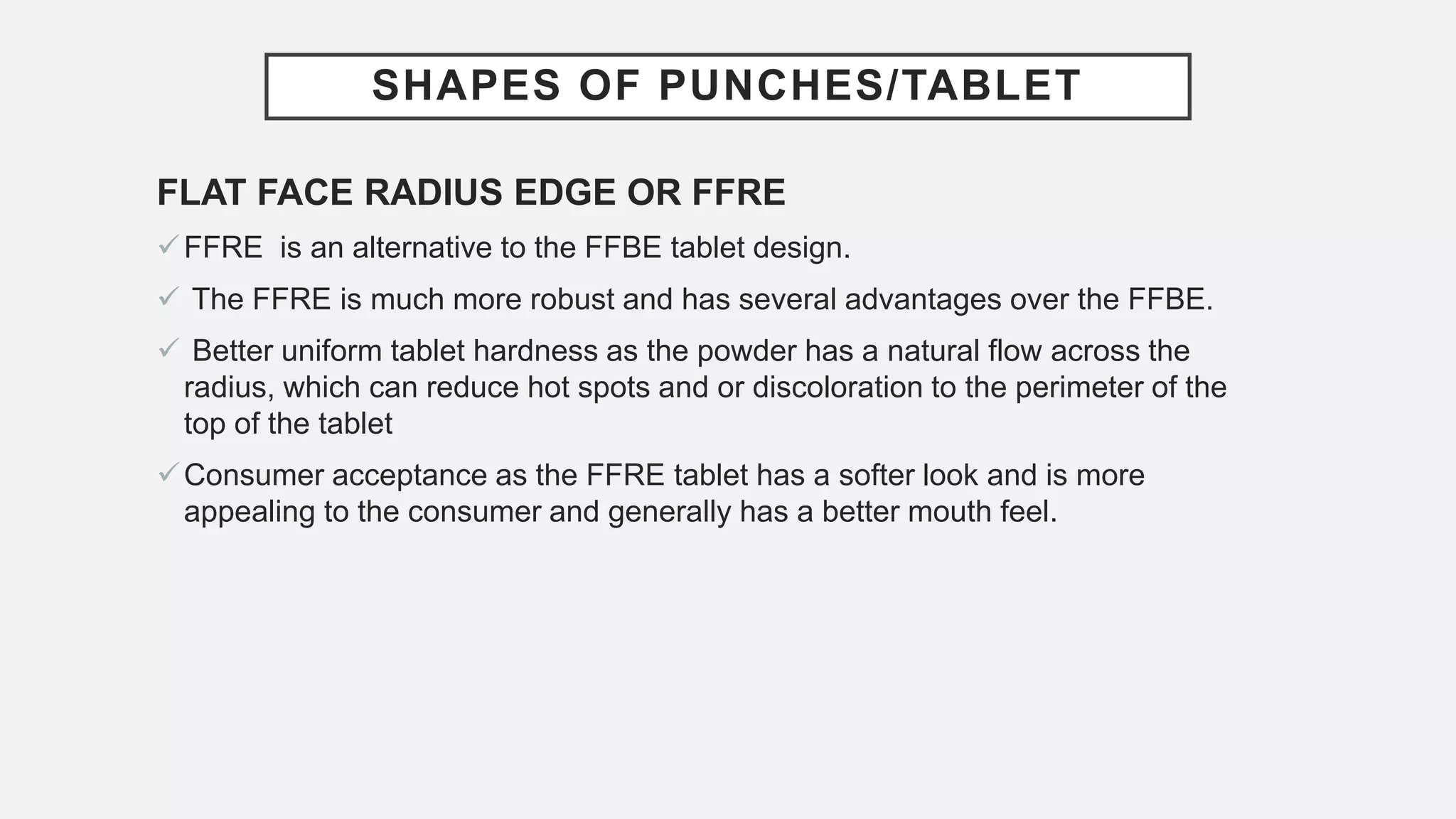 SHAPES OF PUNCHES/TABLET
FLAT FACE RADIUS EDGE OR FFRE
FFRE is an alternative to the FFBE tablet design.
 The FFRE is much more robust and has several advantages over the FFBE.
 Better uniform tablet hardness as the powder has a natural flow across the
radius, which can reduce hot spots and or discoloration to the perimeter of the
top of the tablet
Consumer acceptance as the FFRE tablet has a softer look and is more
appealing to the consumer and generally has a better mouth feel.
 