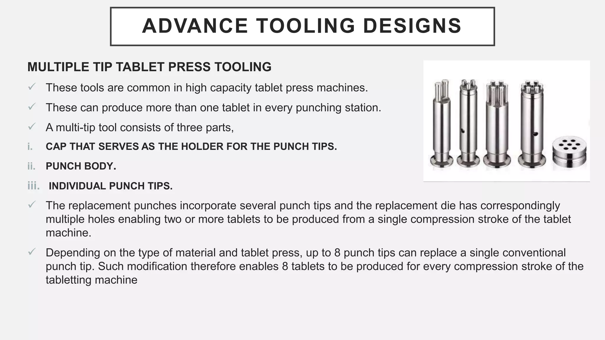 ADVANCE TOOLING DESIGNS
MULTIPLE TIP TABLET PRESS TOOLING
 These tools are common in high capacity tablet press machines.
 These can produce more than one tablet in every punching station.
 A multi-tip tool consists of three parts,
i. CAP THAT SERVES AS THE HOLDER FOR THE PUNCH TIPS.
ii. PUNCH BODY.
iii. INDIVIDUAL PUNCH TIPS.
 The replacement punches incorporate several punch tips and the replacement die has correspondingly
multiple holes enabling two or more tablets to be produced from a single compression stroke of the tablet
machine.
 Depending on the type of material and tablet press, up to 8 punch tips can replace a single conventional
punch tip. Such modification therefore enables 8 tablets to be produced for every compression stroke of the
tabletting machine
 