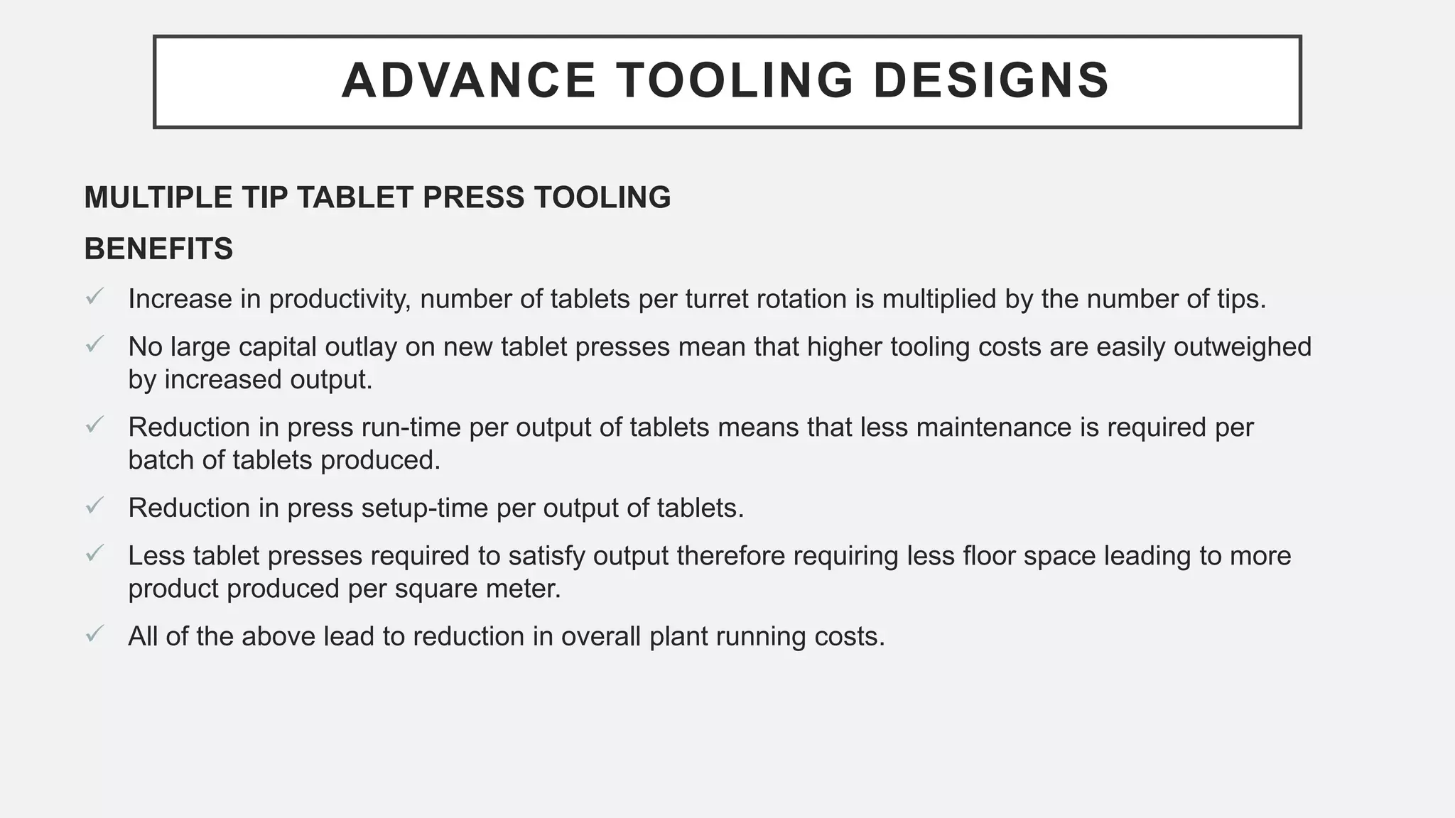 ADVANCE TOOLING DESIGNS
MULTIPLE TIP TABLET PRESS TOOLING
BENEFITS
 Increase in productivity, number of tablets per turret rotation is multiplied by the number of tips.
 No large capital outlay on new tablet presses mean that higher tooling costs are easily outweighed
by increased output.
 Reduction in press run-time per output of tablets means that less maintenance is required per
batch of tablets produced.
 Reduction in press setup-time per output of tablets.
 Less tablet presses required to satisfy output therefore requiring less floor space leading to more
product produced per square meter.
 All of the above lead to reduction in overall plant running costs.
 
