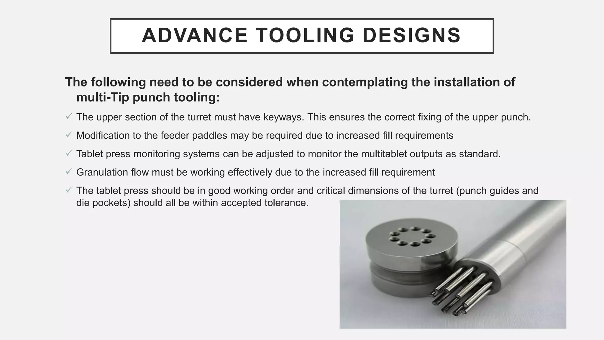 ADVANCE TOOLING DESIGNS
The following need to be considered when contemplating the installation of
multi-Tip punch tooling:
 The upper section of the turret must have keyways. This ensures the correct fixing of the upper punch.
 Modification to the feeder paddles may be required due to increased fill requirements
 Tablet press monitoring systems can be adjusted to monitor the multitablet outputs as standard.
 Granulation flow must be working effectively due to the increased fill requirement
 The tablet press should be in good working order and critical dimensions of the turret (punch guides and
die pockets) should all be within accepted tolerance.
 