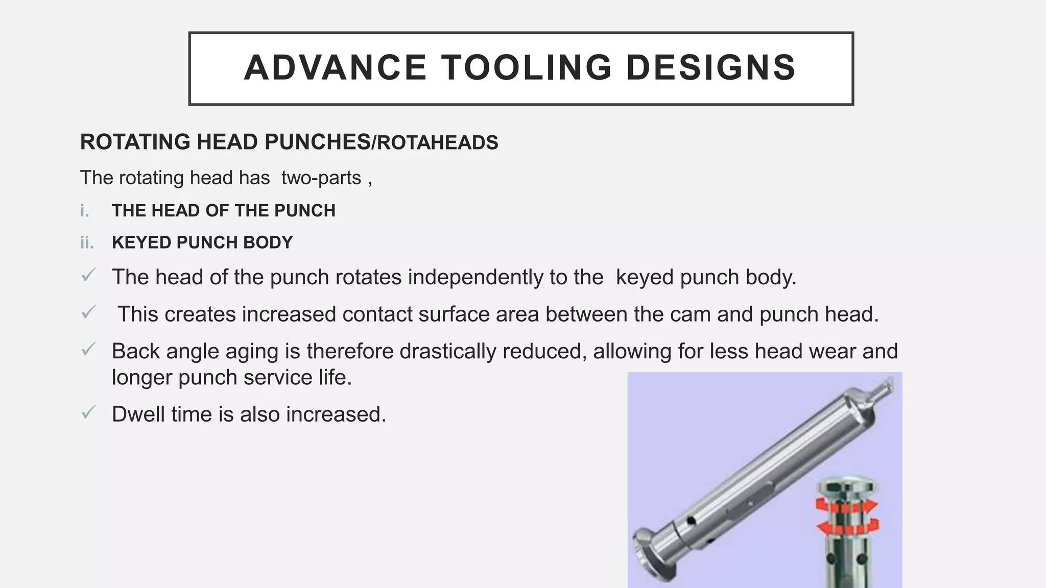ADVANCE TOOLING DESIGNS
ROTATING HEAD PUNCHES/ROTAHEADS
The rotating head has two-parts ,
i. THE HEAD OF THE PUNCH
ii. KEYED PUNCH BODY
 The head of the punch rotates independently to the keyed punch body.
 This creates increased contact surface area between the cam and punch head.
 Back angle aging is therefore drastically reduced, allowing for less head wear and
longer punch service life.
 Dwell time is also increased.
 