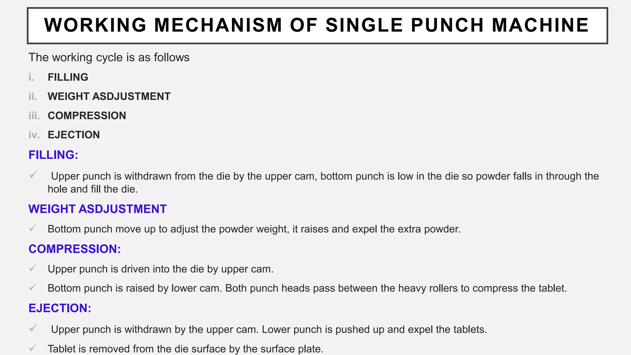 WORKING MECHANISM OF SINGLE PUNCH MACHINE
The working cycle is as follows
i. FILLING
ii. WEIGHT ASDJUSTMENT
iii. COMPRESSION
iv. EJECTION
FILLING:
 Upper punch is withdrawn from the die by the upper cam, bottom punch is low in the die so powder falls in through the
hole and fill the die.
WEIGHT ASDJUSTMENT
 Bottom punch move up to adjust the powder weight, it raises and expel the extra powder.
COMPRESSION:
 Upper punch is driven into the die by upper cam.
 Bottom punch is raised by lower cam. Both punch heads pass between the heavy rollers to compress the tablet.
EJECTION:
 Upper punch is withdrawn by the upper cam. Lower punch is pushed up and expel the tablets.
 Tablet is removed from the die surface by the surface plate.
 