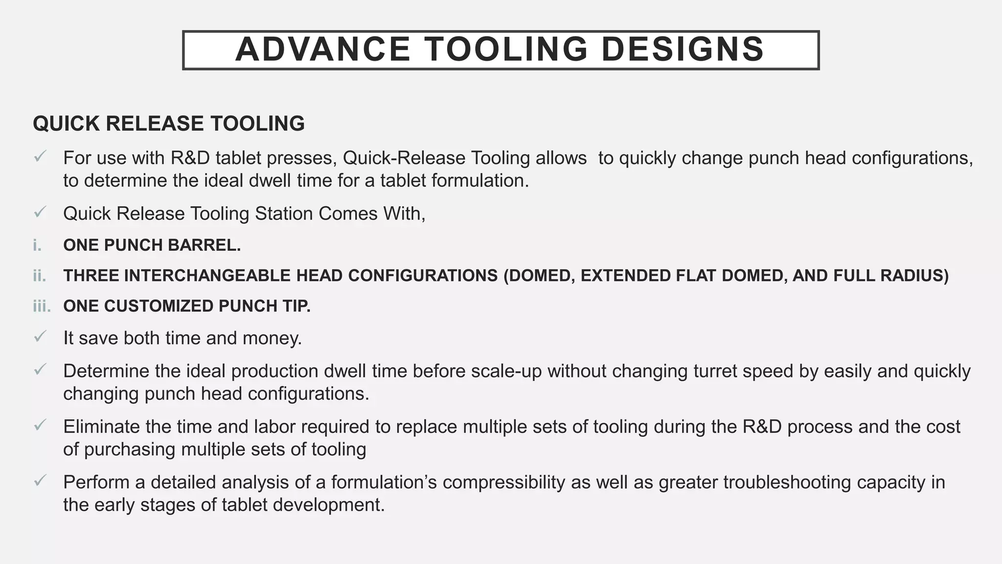 ADVANCE TOOLING DESIGNS
QUICK RELEASE TOOLING
 For use with R&D tablet presses, Quick-Release Tooling allows to quickly change punch head configurations,
to determine the ideal dwell time for a tablet formulation.
 Quick Release Tooling Station Comes With,
i. ONE PUNCH BARREL.
ii. THREE INTERCHANGEABLE HEAD CONFIGURATIONS (DOMED, EXTENDED FLAT DOMED, AND FULL RADIUS)
iii. ONE CUSTOMIZED PUNCH TIP.
 It save both time and money.
 Determine the ideal production dwell time before scale-up without changing turret speed by easily and quickly
changing punch head configurations.
 Eliminate the time and labor required to replace multiple sets of tooling during the R&D process and the cost
of purchasing multiple sets of tooling
 Perform a detailed analysis of a formulation’s compressibility as well as greater troubleshooting capacity in
the early stages of tablet development.
 
