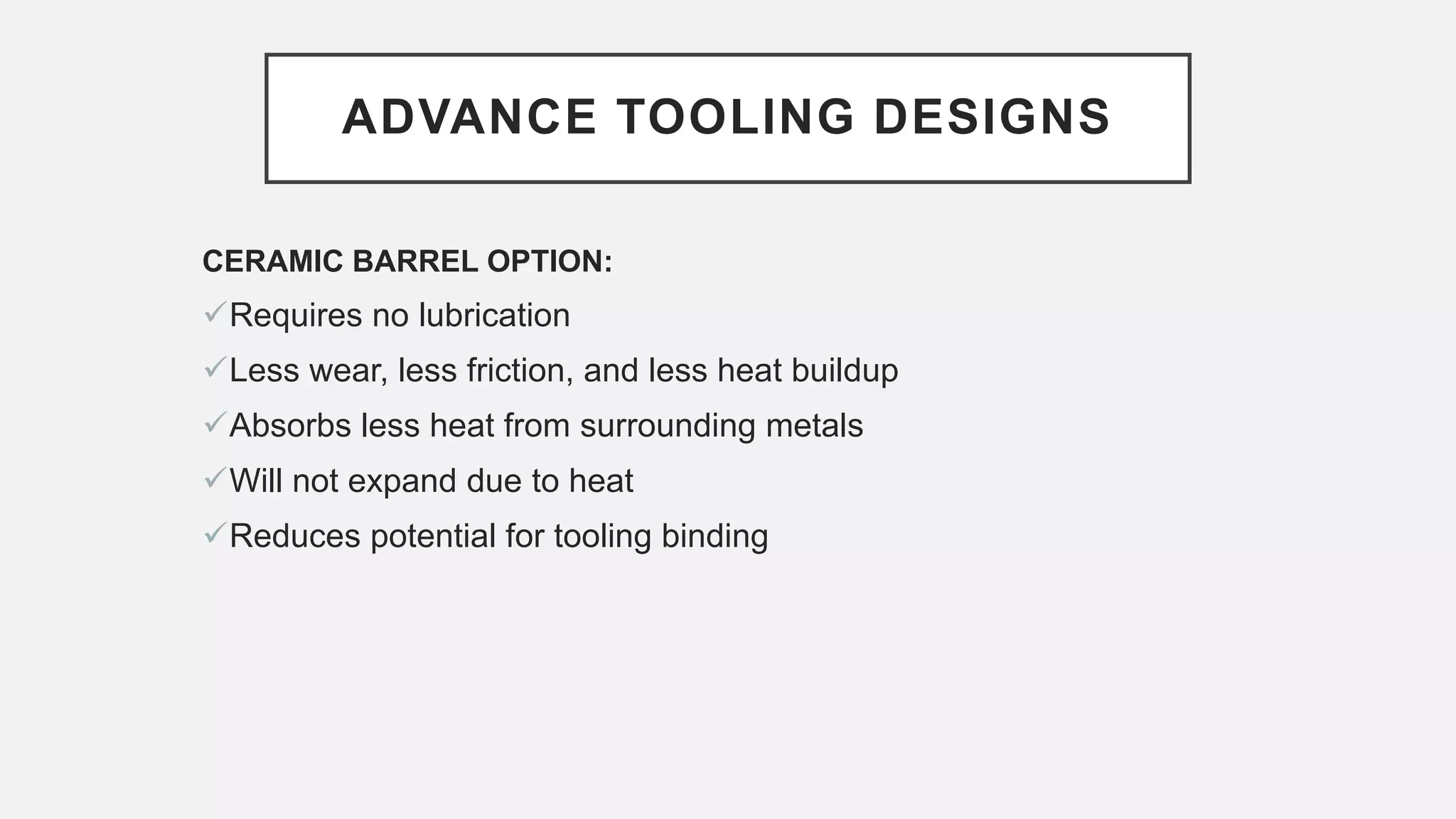 ADVANCE TOOLING DESIGNS
CERAMIC BARREL OPTION:
Requires no lubrication
Less wear, less friction, and less heat buildup
Absorbs less heat from surrounding metals
Will not expand due to heat
Reduces potential for tooling binding
 