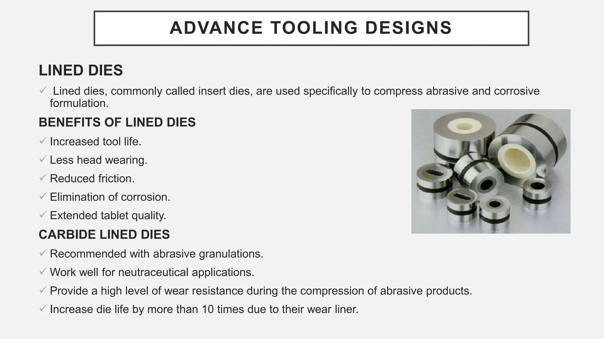 ADVANCE TOOLING DESIGNS
LINED DIES
 Lined dies, commonly called insert dies, are used specifically to compress abrasive and corrosive
formulation.
BENEFITS OF LINED DIES
 Increased tool life.
 Less head wearing.
 Reduced friction.
 Elimination of corrosion.
 Extended tablet quality.
CARBIDE LINED DIES
 Recommended with abrasive granulations.
 Work well for neutraceutical applications.
 Provide a high level of wear resistance during the compression of abrasive products.
 Increase die life by more than 10 times due to their wear liner.
 