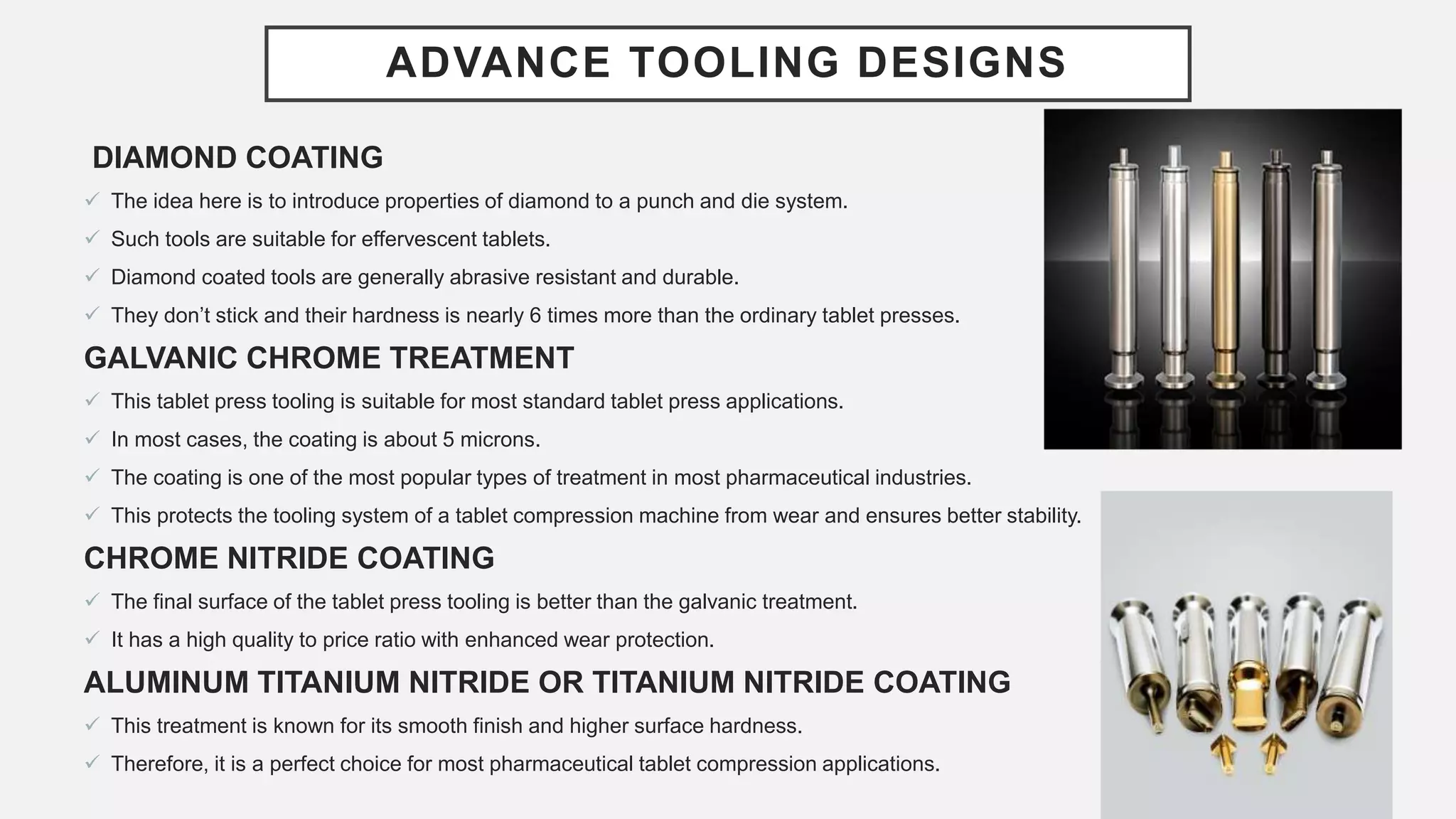 ADVANCE TOOLING DESIGNS
DIAMOND COATING
 The idea here is to introduce properties of diamond to a punch and die system.
 Such tools are suitable for effervescent tablets.
 Diamond coated tools are generally abrasive resistant and durable.
 They don’t stick and their hardness is nearly 6 times more than the ordinary tablet presses.
GALVANIC CHROME TREATMENT
 This tablet press tooling is suitable for most standard tablet press applications.
 In most cases, the coating is about 5 microns.
 The coating is one of the most popular types of treatment in most pharmaceutical industries.
 This protects the tooling system of a tablet compression machine from wear and ensures better stability.
CHROME NITRIDE COATING
 The final surface of the tablet press tooling is better than the galvanic treatment.
 It has a high quality to price ratio with enhanced wear protection.
ALUMINUM TITANIUM NITRIDE OR TITANIUM NITRIDE COATING
 This treatment is known for its smooth finish and higher surface hardness.
 Therefore, it is a perfect choice for most pharmaceutical tablet compression applications.
 