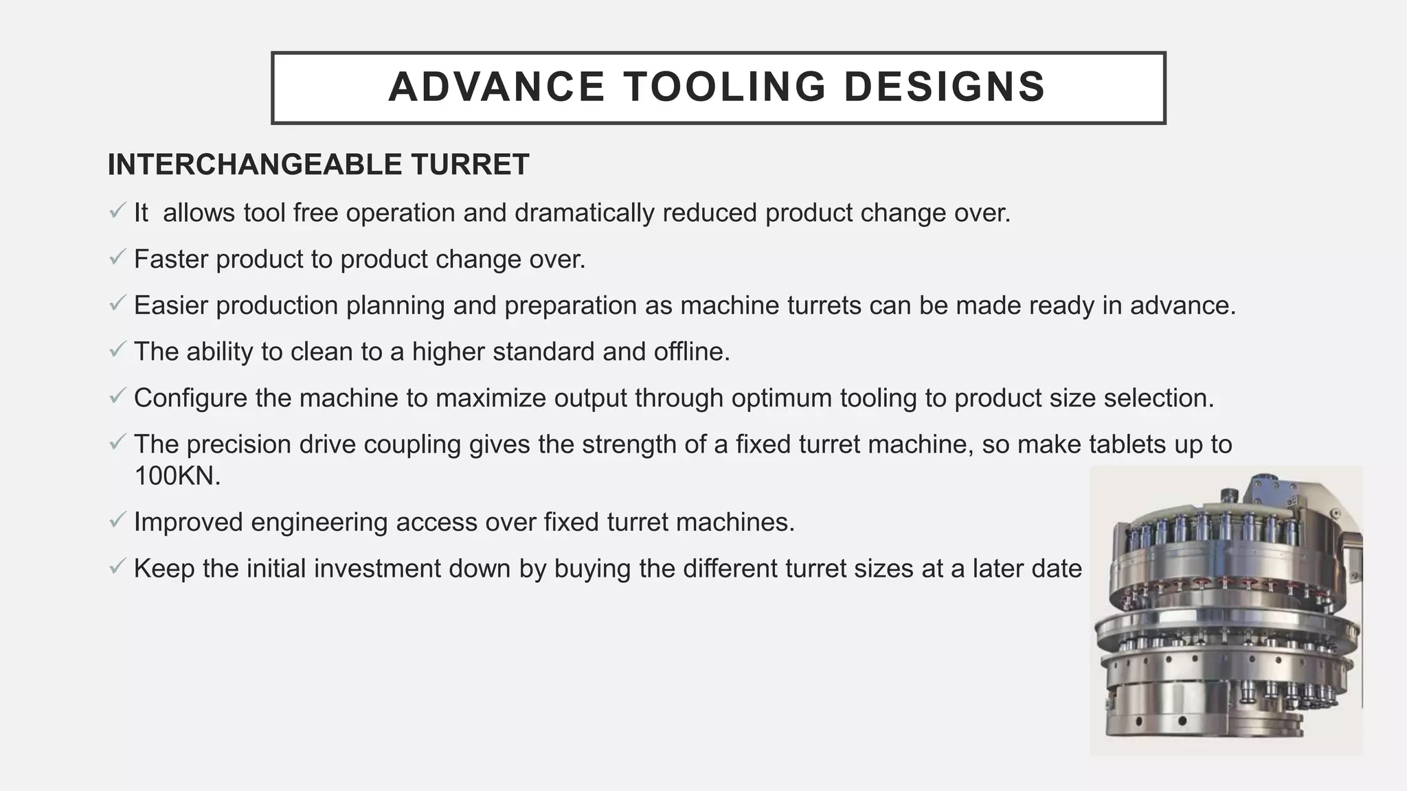 ADVANCE TOOLING DESIGNS
INTERCHANGEABLE TURRET
 It allows tool free operation and dramatically reduced product change over.
 Faster product to product change over.
 Easier production planning and preparation as machine turrets can be made ready in advance.
 The ability to clean to a higher standard and offline.
 Configure the machine to maximize output through optimum tooling to product size selection.
 The precision drive coupling gives the strength of a fixed turret machine, so make tablets up to
100KN.
 Improved engineering access over fixed turret machines.
 Keep the initial investment down by buying the different turret sizes at a later date
 
