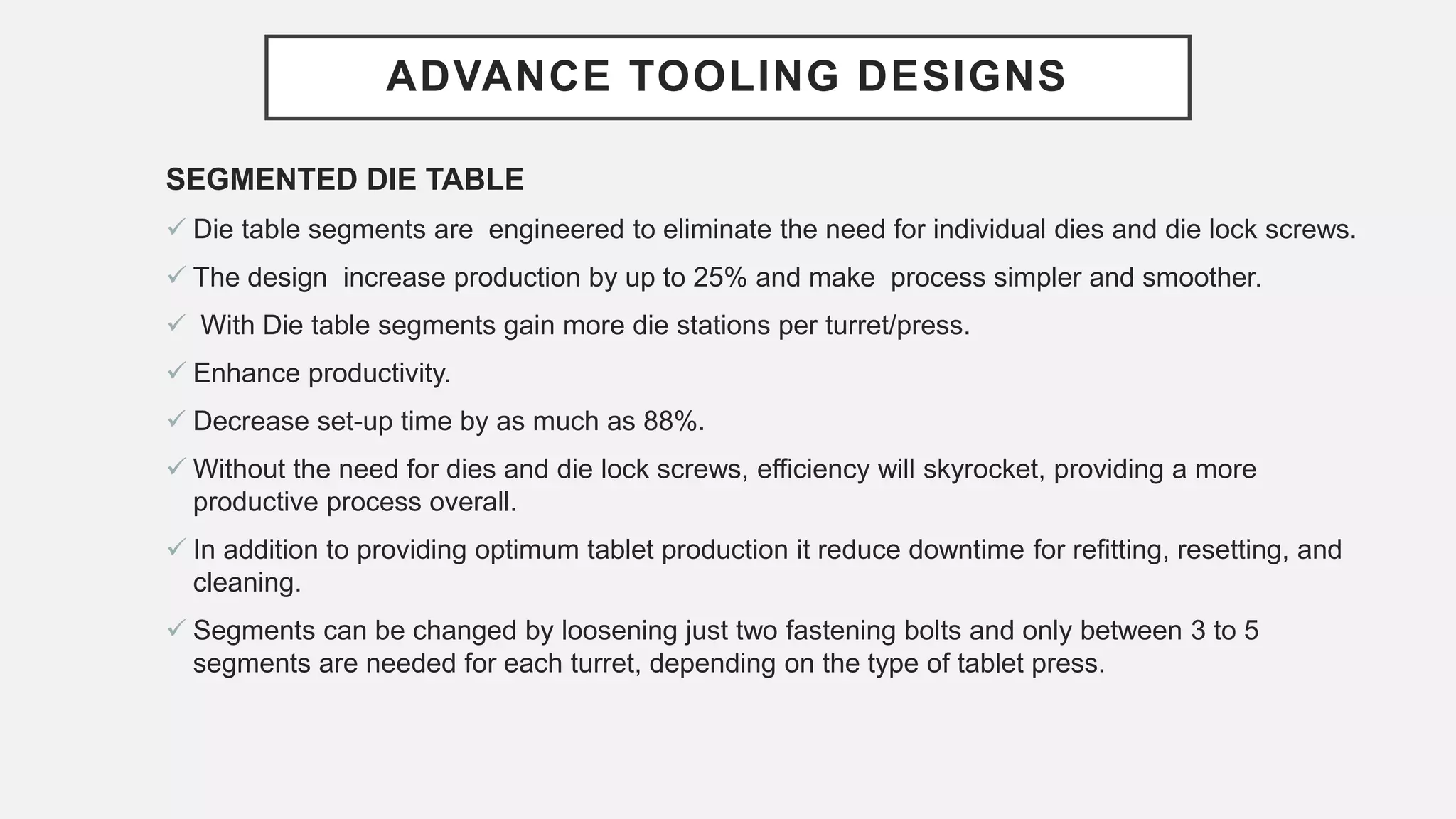 ADVANCE TOOLING DESIGNS
SEGMENTED DIE TABLE
 Die table segments are engineered to eliminate the need for individual dies and die lock screws.
 The design increase production by up to 25% and make process simpler and smoother.
 With Die table segments gain more die stations per turret/press.
 Enhance productivity.
 Decrease set-up time by as much as 88%.
 Without the need for dies and die lock screws, efficiency will skyrocket, providing a more
productive process overall.
 In addition to providing optimum tablet production it reduce downtime for refitting, resetting, and
cleaning.
 Segments can be changed by loosening just two fastening bolts and only between 3 to 5
segments are needed for each turret, depending on the type of tablet press.
 
