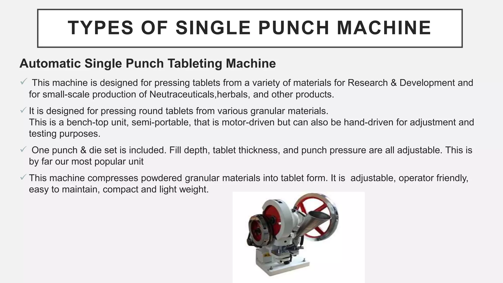 TYPES OF SINGLE PUNCH MACHINE
Automatic Single Punch Tableting Machine
 This machine is designed for pressing tablets from a variety of materials for Research & Development and
for small-scale production of Neutraceuticals,herbals, and other products.
 It is designed for pressing round tablets from various granular materials.
This is a bench-top unit, semi-portable, that is motor-driven but can also be hand-driven for adjustment and
testing purposes.
 One punch & die set is included. Fill depth, tablet thickness, and punch pressure are all adjustable. This is
by far our most popular unit
 This machine compresses powdered granular materials into tablet form. It is adjustable, operator friendly,
easy to maintain, compact and light weight.
 