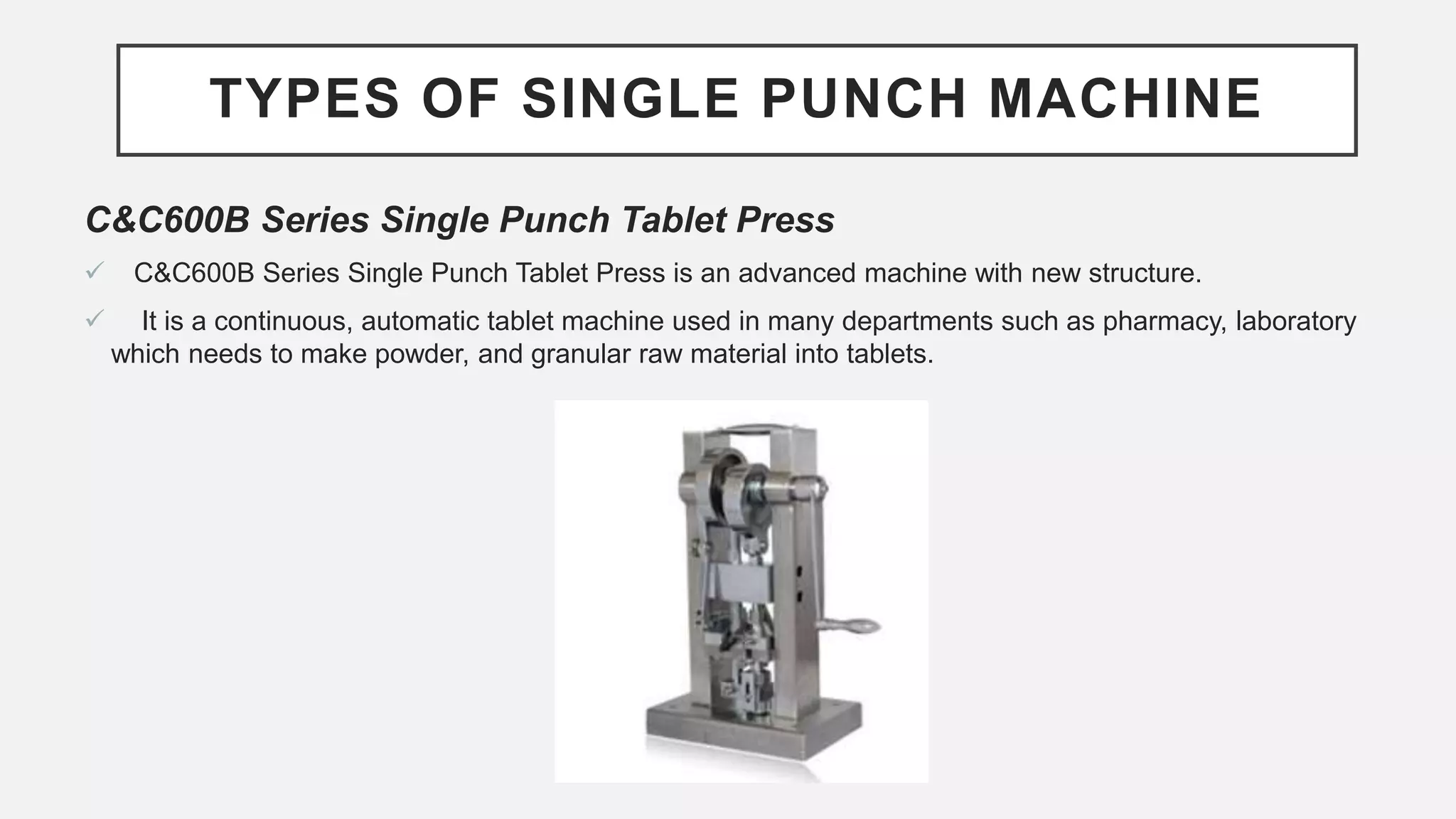 TYPES OF SINGLE PUNCH MACHINE
C&C600B Series Single Punch Tablet Press
 C&C600B Series Single Punch Tablet Press is an advanced machine with new structure.
 It is a continuous, automatic tablet machine used in many departments such as pharmacy, laboratory
which needs to make powder, and granular raw material into tablets.
 