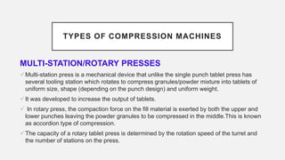 TYPES OF COMPRESSION MACHINES
MULTI-STATION/ROTARY PRESSES
Multi-station press is a mechanical device that unlike the single punch tablet press has
several tooling station which rotates to compress granules/powder mixture into tablets of
uniform size, shape (depending on the punch design) and uniform weight.
It was developed to increase the output of tablets.
 In rotary press, the compaction force on the fill material is exerted by both the upper and
lower punches leaving the powder granules to be compressed in the middle.This is known
as accordion type of compression.
The capacity of a rotary tablet press is determined by the rotation speed of the turret and
the number of stations on the press.
 