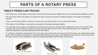 PARTS OF A ROTARY PRESS
TABLET PRESS CAM TRACKS
 Cam tracks are critical tablet compression machine parts that play an integral role in ensuring seamless tableting process.
 The main work of the cam tracks is to guide the upper and lower punches in different stages in the tablet compression
process.
 That is, as the turret rotates, it is the cam trucks that move the punches in an up and down motion.
 This helps to control filling, compression and ejection of already processed tablets.
 For example, as the upper cam withdraws top punches from the die, powder flows in filling the cavity .On the other hand,
the lower cam track pushes the bottom punches upwards within the die cavity. This makes the die to be overfilled by
material, allowing for accurate adjustment of the die content.
 To achieve a maximum compression force, the upper cam track drives the top punch and the lower cam adjusts the bottom
punch. With the tablet compressed to the desired specifications, the upper cam withdraws top punches. On the other hand,
the lower punches move upwards to expel the compressed tablets with the help of lower cam.
 