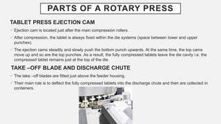 PARTS OF A ROTARY PRESS
TABLET PRESS EJECTION CAM
 Ejection cam is located just after the main compression rollers.
 After compression, the tablet is always fixed within the die systems (space between lower and upper
punches).
 The ejection cams steadily and slowly push the bottom punch upwards. At the same time, the top cams
move up and so are the top punches .As a result, the fully compressed tablets leave the die cavity i.e. the
compressed tablet remains just at the top of the die.
TAKE –OFF BLADE AND DISCHARGE CHUTE
 The take –off blades are fitted just above the feeder housing.
 Their main role is to deflect the fully compressed tablets into the discharge chute and then are collected in
containers.
 