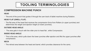 TOOLING TERMINOLOGIES
COMPRESSION MACHINE PUNCH
HEAD
 The end of the punch that guides it through the cam track of tablet machine during Rotation.
HEAD FLAT (DWELL FLAT)
 The flat area of the head that receives the compression force from Rollers (in upper punches) and
determines the weight and ejection height (in lower punches).
OUTSIDE HEAD ANGLE
 The area gets in touch with the roller prior to head flat , while Compression.
INSIDE HEAD ANGLE
 This is the area, which pulls down the lower punches after ejection and lifts the upper punches after
compression.
NECK
 The relived area between the head and barrel, which provides clearance for the cams.
 