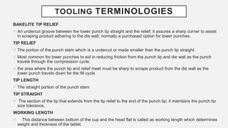 TOOLING TERMINOLOGIES
BAKELITE TIP RELIEF
 An undercut groove between the lower punch tip straight and the relief; it assures a sharp corner to assist
in scraping product adhering to the die wall; normally a purchased option for lower punches.
TIP RELIEF
 The portion of the punch stem which is a undercut or made smaller than the punch tip straight.
 Most common for lower punches to aid in reducing friction from the punch tip and die wall as the punch
travels through the compression cycle.
 the area where the punch tip and relief meet must be sharp to scrape product from the die wall as the
lower punch travels down for the fill cycle
TIP LENGTH
 The straight portion of the punch stem
TIP STRAIGHT
 The section of the tip that extends from the tip relief to the end of the punch tip; it maintains the punch tip
size tolerance.
WORKING LENGTH
 This distance between bottom of the cup and the head flat is called as working length which determines
weight and thickness of the tablet.
 
