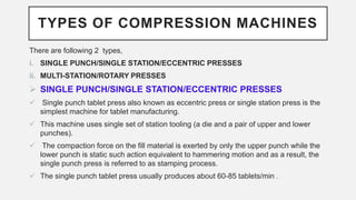 TYPES OF COMPRESSION MACHINES
There are following 2 types,
i. SINGLE PUNCH/SINGLE STATION/ECCENTRIC PRESSES
ii. MULTI-STATION/ROTARY PRESSES
 SINGLE PUNCH/SINGLE STATION/ECCENTRIC PRESSES
 Single punch tablet press also known as eccentric press or single station press is the
simplest machine for tablet manufacturing.
 This machine uses single set of station tooling (a die and a pair of upper and lower
punches).
 The compaction force on the fill material is exerted by only the upper punch while the
lower punch is static such action equivalent to hammering motion and as a result, the
single punch press is referred to as stamping process.
 The single punch tablet press usually produces about 60-85 tablets/min .
 