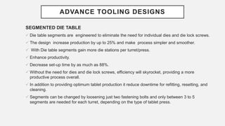 ADVANCE TOOLING DESIGNS
SEGMENTED DIE TABLE
 Die table segments are engineered to eliminate the need for individual dies and die lock screws.
 The design increase production by up to 25% and make process simpler and smoother.
 With Die table segments gain more die stations per turret/press.
 Enhance productivity.
 Decrease set-up time by as much as 88%.
 Without the need for dies and die lock screws, efficiency will skyrocket, providing a more
productive process overall.
 In addition to providing optimum tablet production it reduce downtime for refitting, resetting, and
cleaning.
 Segments can be changed by loosening just two fastening bolts and only between 3 to 5
segments are needed for each turret, depending on the type of tablet press.
 