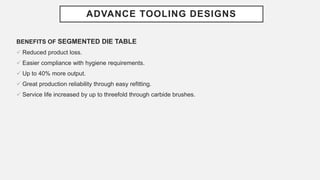 ADVANCE TOOLING DESIGNS
BENEFITS OF SEGMENTED DIE TABLE
 Reduced product loss.
 Easier compliance with hygiene requirements.
 Up to 40% more output.
 Great production reliability through easy refitting.
 Service life increased by up to threefold through carbide brushes.
 