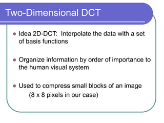 Two-Dimensional DCT
 Idea 2D-DCT: Interpolate the data with a set
of basis functions
 Organize information by order of importance to
the human visual system
 Used to compress small blocks of an image
(8 x 8 pixels in our case)
 