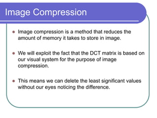 Image Compression
 Image compression is a method that reduces the
amount of memory it takes to store in image.
 We will exploit the fact that the DCT matrix is based on
our visual system for the purpose of image
compression.
 This means we can delete the least significant values
without our eyes noticing the difference.
 