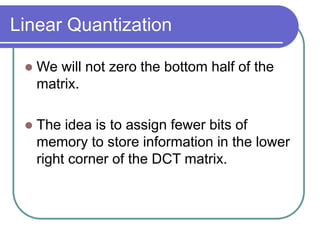 Linear Quantization
 We will not zero the bottom half of the
matrix.
 The idea is to assign fewer bits of
memory to store information in the lower
right corner of the DCT matrix.
 