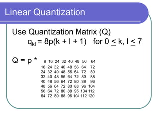 Linear Quantization
Use Quantization Matrix (Q)
qkl = 8p(k + l + 1) for 0 < k, l < 7
Q = p * 8 16 24 32 40 48 56 64
16 24 32 40 48 56 64 72
24 32 40 48 56 64 72 80
32 40 48 56 64 72 80 88
40 48 56 64 72 80 88 96
48 56 64 72 80 88 96 104
56 64 72 80 88 95 104 112
64 72 80 88 96 104 112 120
 