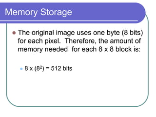 Memory Storage
 The original image uses one byte (8 bits)
for each pixel. Therefore, the amount of
memory needed for each 8 x 8 block is:
 8 x (82) = 512 bits
 