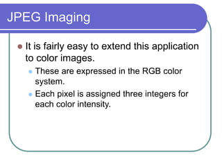 JPEG Imaging
 It is fairly easy to extend this application
to color images.
 These are expressed in the RGB color
system.
 Each pixel is assigned three integers for
each color intensity.
 
