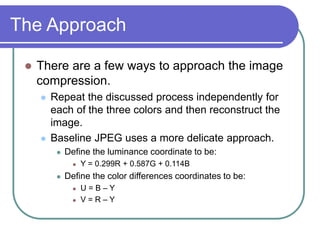 The Approach
 There are a few ways to approach the image
compression.
 Repeat the discussed process independently for
each of the three colors and then reconstruct the
image.
 Baseline JPEG uses a more delicate approach.
 Define the luminance coordinate to be:
 Y = 0.299R + 0.587G + 0.114B
 Define the color differences coordinates to be:
 U = B – Y
 V = R – Y
 