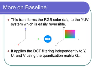 More on Baseline
 This transforms the RGB color data to the YUV
system which is easily reversible.
 It applies the DCT filtering independently to Y,
U, and V using the quantization matrix QY.
B
G
R
V
U
Y
 