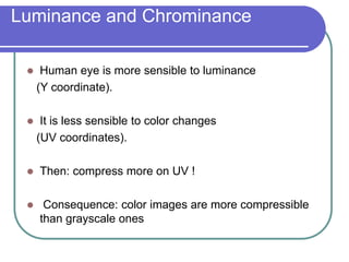 Luminance and Chrominance
 Human eye is more sensible to luminance
(Y coordinate).
 It is less sensible to color changes
(UV coordinates).
 Then: compress more on UV !
 Consequence: color images are more compressible
than grayscale ones
 