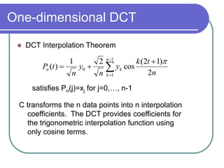 One-dimensional DCT
 DCT Interpolation Theorem






1
1
0
2
)
1
2
(
cos
2
1
)
(
n
k
k
n
n
t
k
y
n
y
n
t
P

satisfies Pn(j)=xj for j=0,…, n-1
C transforms the n data points into n interpolation
coefficients. The DCT provides coefficients for
the trigonometric interpolation function using
only cosine terms.
 