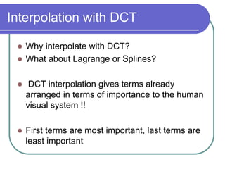 Interpolation with DCT
 Why interpolate with DCT?
 What about Lagrange or Splines?
 DCT interpolation gives terms already
arranged in terms of importance to the human
visual system !!
 First terms are most important, last terms are
least important
 