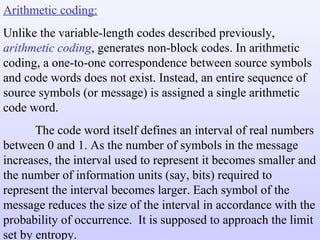 Arithmetic coding: Unlike the variable-length codes described previously,  arithmetic coding , generates non-block codes. In arithmetic coding, a one-to-one correspondence between source symbols and code words does not exist. Instead, an entire sequence of source symbols (or message) is assigned a single arithmetic code word. The code word itself defines an interval of real numbers between 0 and 1. As the number of symbols in the message increases, the interval used to represent it becomes smaller and the number of information units (say, bits) required to represent the interval becomes larger. Each symbol of the message reduces the size of the interval in accordance with the probability of occurrence.  It is supposed to approach the limit set by entropy. 