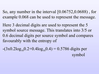 So, any number in the interval [0.06752,0.0688) , for example 0.068 can be used to represent the message. Here 3 decimal digits are used to represent the 5 symbol source message. This translates into 3/5 or 0.6 decimal digits per source symbol and compares favourably with the entropy of -(3x0.2log 10 0.2+0.4log 10 0.4) = 0.5786 digits per  symbol 