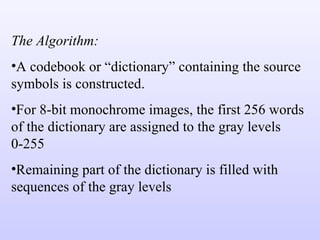 The Algorithm: A codebook or “dictionary” containing the source symbols is constructed. For 8-bit monochrome images, the first 256 words of the dictionary are assigned to the gray levels 0-255 Remaining part of the dictionary is filled with sequences of the gray levels 