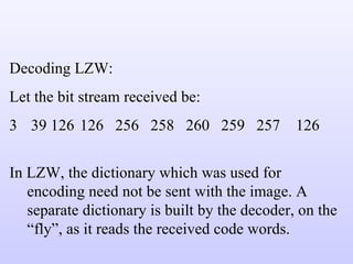 Decoding LZW: Let the bit stream received be:  39 126 126 256 258 260 259 257  126 In LZW, the dictionary which was used for encoding need not be sent with the image. A separate dictionary is built by the decoder, on the “fly”, as it reads the received code words. 