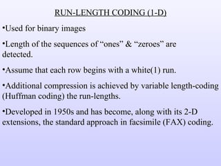 RUN-LENGTH CODING (1-D) Used for binary images Length of the sequences of “ones” & “zeroes” are  detected. Assume that each row begins with a white(1) run. Additional compression is achieved by variable length-coding (Huffman coding) the run-lengths. Developed in 1950s and has become, along with its 2-D extensions, the standard approach in facsimile (FAX) coding. 