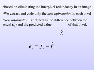 Based on eliminating the interpixel redundancy in an image We extract and code only the  new information  in each pixel New information  is defined as the difference between the actual ( f n ) and the predicted value,  of that pixel. 
