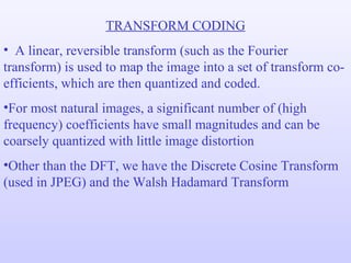 TRANSFORM CODING A linear, reversible transform (such as the Fourier transform) is used to map the image into a set of transform co-efficients, which are then quantized and coded. For most natural images, a significant number of (high frequency) coefficients have small magnitudes and can be coarsely quantized with little image distortion Other than the DFT, we have the Discrete Cosine Transform (used in JPEG) and the Walsh Hadamard Transform 