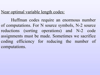Near optimal variable length codes: Huffman codes require an enormous number of computations. For N source symbols, N-2 source reductions (sorting operations) and N-2 code assignments must be made. Sometimes we sacrifice coding efficiency for reducing the number of computations. 