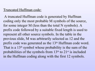 Truncated Huffman code: A truncated Huffman code is generated by Huffman coding only the most probable M symbols of the source, for some integer M (less than the total N symbols). A prefix code followed by a suitable fixed length is used to represent all other source symbols. In the table in the previous slide, M was arbitrarily selected as 12 and the prefix code was generated as the 13 th  Huffman code word. That is a 13 th  symbol whose probability is the sum of the probabilities of the symbols from 13 th  to 21 st  is included in the Huffman coding along with the first 12 symbols. 