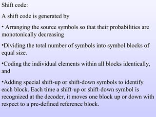 Shift code: A shift code is generated by Arranging the source symbols so that their probabilities are monotonically decreasing Dividing the total number of symbols into symbol blocks of equal size. Coding the individual elements within all blocks identically, and Adding special shift-up or shift-down symbols to identify each block. Each time a shift-up or shift-down symbol is recognized at the decoder, it moves one block up or down with respect to a pre-defined reference block. 